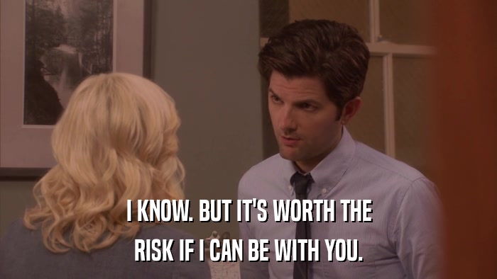 I KNOW. BUT IT'S WORTH THE RISK IF I CAN BE WITH YOU. 