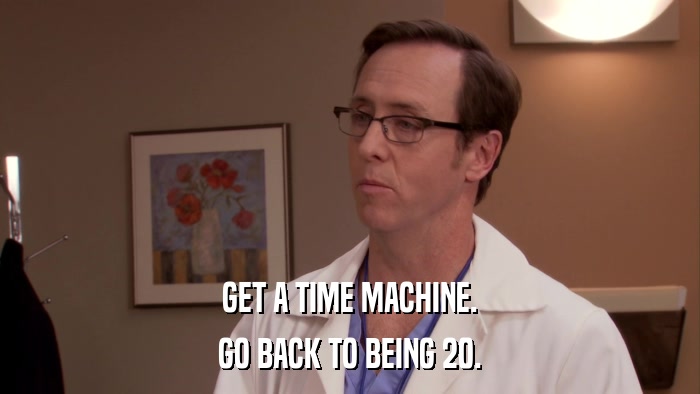 GET A TIME MACHINE. GO BACK TO BEING 20. 