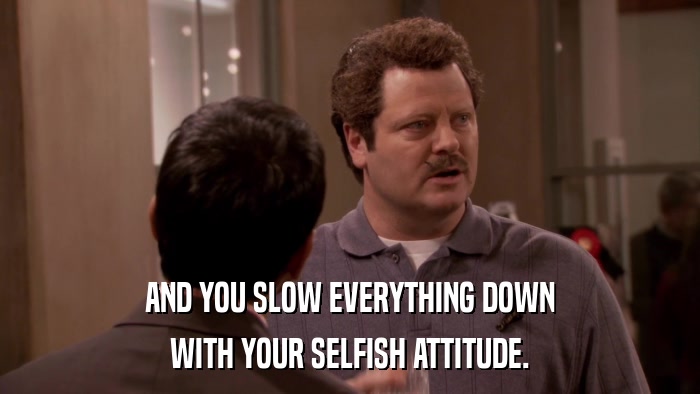 AND YOU SLOW EVERYTHING DOWN WITH YOUR SELFISH ATTITUDE. 