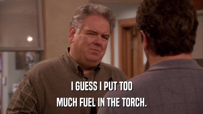 I GUESS I PUT TOO MUCH FUEL IN THE TORCH. 
