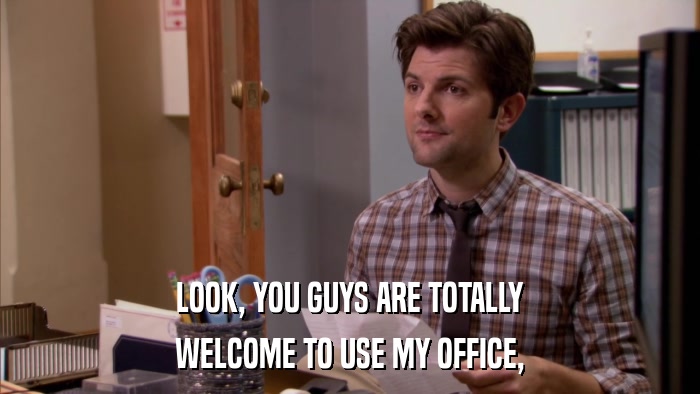LOOK, YOU GUYS ARE TOTALLY WELCOME TO USE MY OFFICE, 