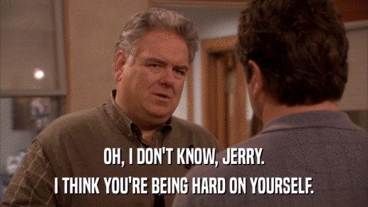 OH, I DON'T KNOW, JERRY. I THINK YOU'RE BEING HARD ON YOURSELF. 