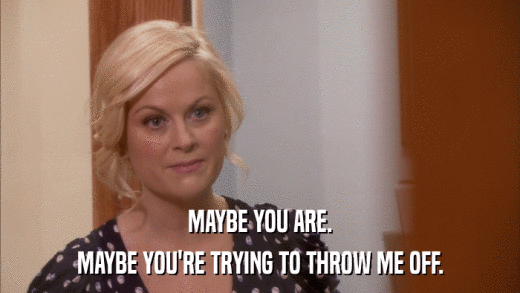 MAYBE YOU ARE. MAYBE YOU'RE TRYING TO THROW ME OFF. 