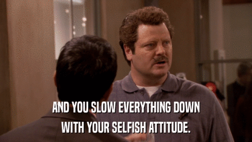 AND YOU SLOW EVERYTHING DOWN WITH YOUR SELFISH ATTITUDE. 