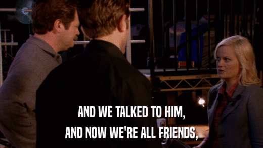 AND WE TALKED TO HIM, AND NOW WE'RE ALL FRIENDS, 