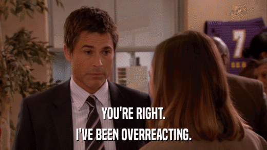 YOU'RE RIGHT. I'VE BEEN OVERREACTING. 