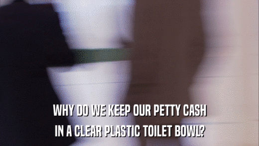 WHY DO WE KEEP OUR PETTY CASH IN A CLEAR PLASTIC TOILET BOWL? 