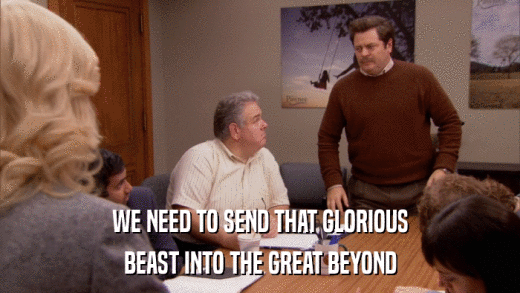 WE NEED TO SEND THAT GLORIOUS BEAST INTO THE GREAT BEYOND 