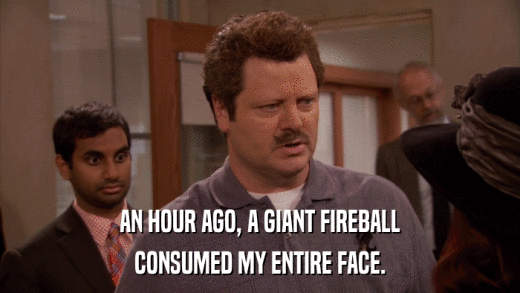 AN HOUR AGO, A GIANT FIREBALL CONSUMED MY ENTIRE FACE. 
