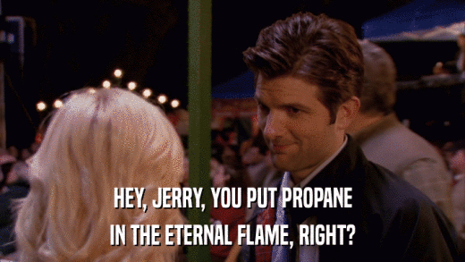 HEY, JERRY, YOU PUT PROPANE IN THE ETERNAL FLAME, RIGHT? 