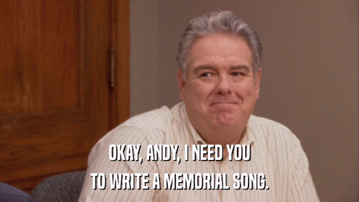 OKAY, ANDY, I NEED YOU TO WRITE A MEMORIAL SONG. 