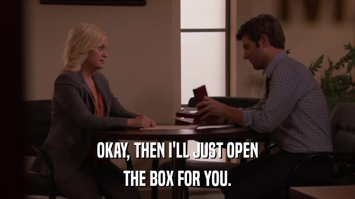 OKAY, THEN I'LL JUST OPEN THE BOX FOR YOU. 