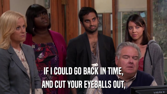 IF I COULD GO BACK IN TIME, AND CUT YOUR EYEBALLS OUT, 