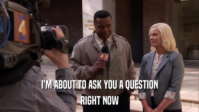 I'M ABOUT TO ASK YOU A QUESTION RIGHT NOW 