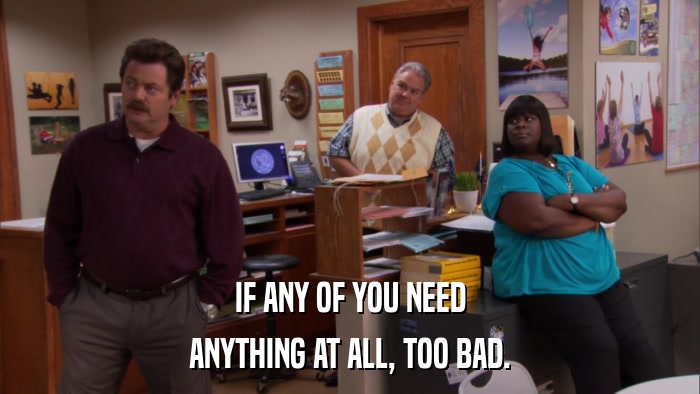 IF ANY OF YOU NEED ANYTHING AT ALL, TOO BAD. 
