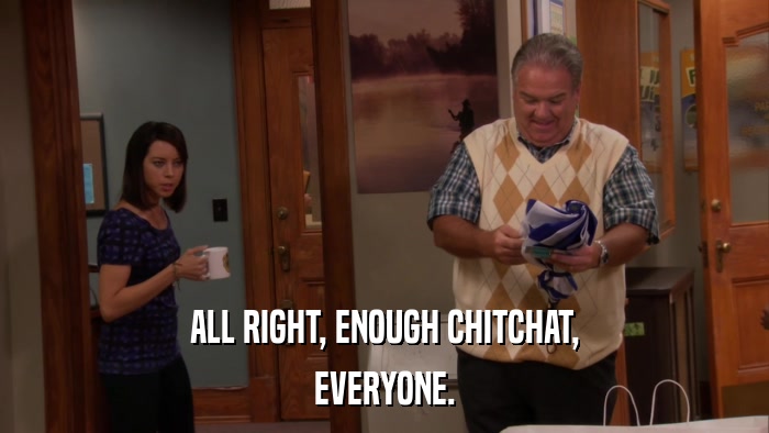 ALL RIGHT, ENOUGH CHITCHAT, EVERYONE. 