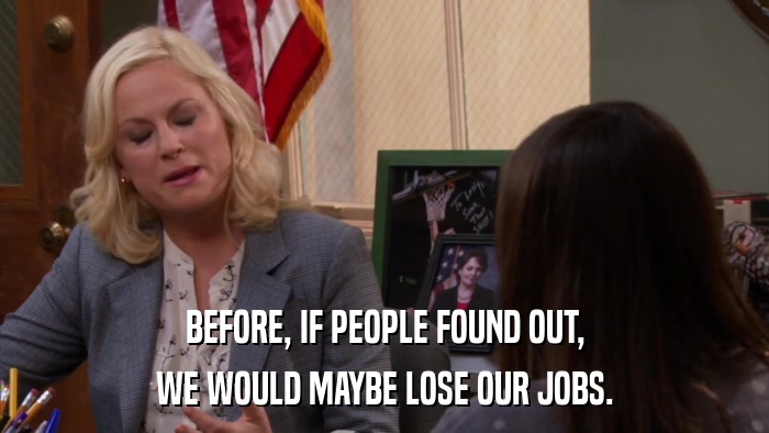 BEFORE, IF PEOPLE FOUND OUT, WE WOULD MAYBE LOSE OUR JOBS. 