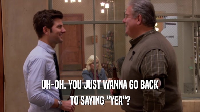 UH-OH. YOU JUST WANNA GO BACK TO SAYING 