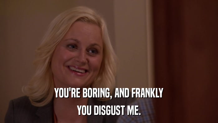 YOU'RE BORING, AND FRANKLY YOU DISGUST ME. 