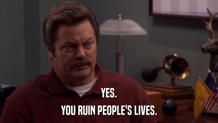 YES. YOU RUIN PEOPLE'S LIVES. 