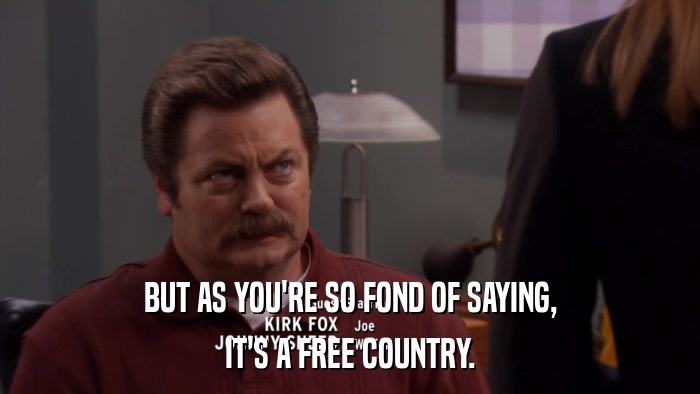 BUT AS YOU'RE SO FOND OF SAYING, IT'S A FREE COUNTRY. 