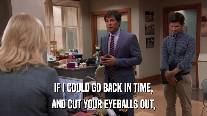 IF I COULD GO BACK IN TIME, AND CUT YOUR EYEBALLS OUT, 