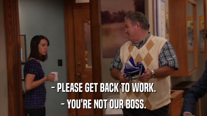 - PLEASE GET BACK TO WORK. - YOU'RE NOT OUR BOSS. 