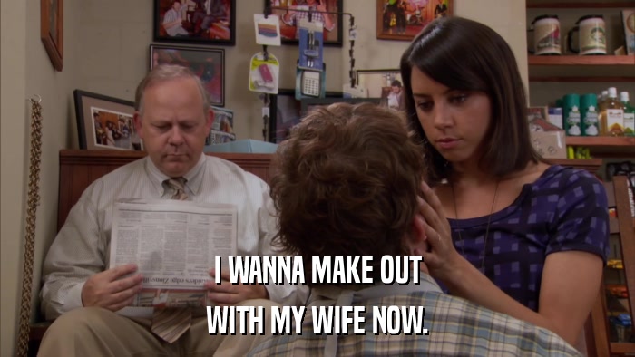 I WANNA MAKE OUT WITH MY WIFE NOW. 