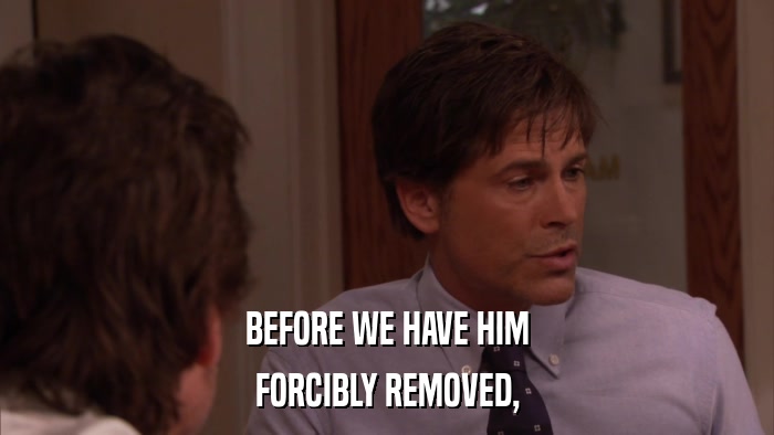 BEFORE WE HAVE HIM FORCIBLY REMOVED, 