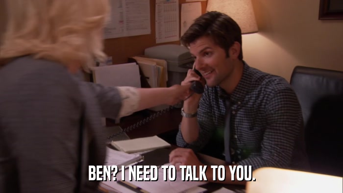 BEN? I NEED TO TALK TO YOU.  
