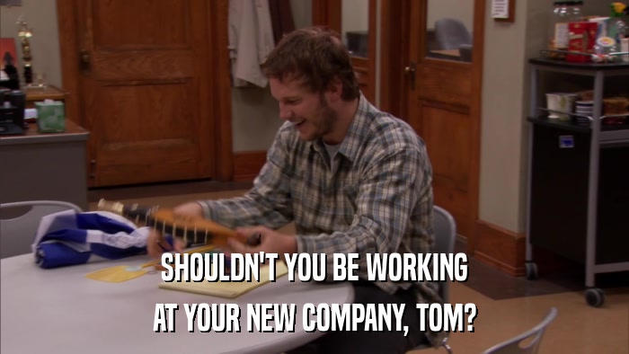 SHOULDN'T YOU BE WORKING AT YOUR NEW COMPANY, TOM? 