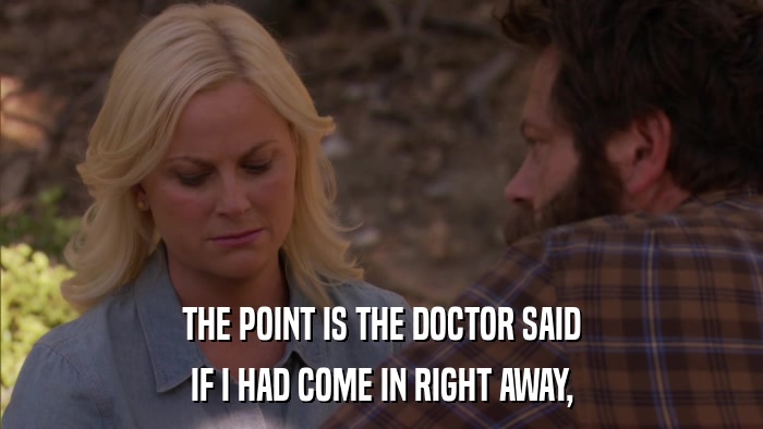 THE POINT IS THE DOCTOR SAID IF I HAD COME IN RIGHT AWAY, 