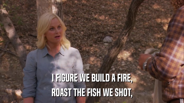 I FIGURE WE BUILD A FIRE, ROAST THE FISH WE SHOT, 