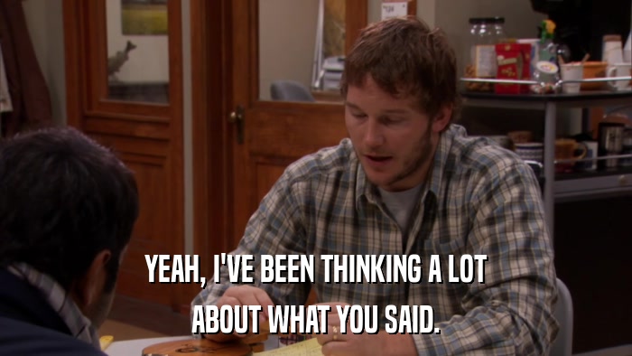 YEAH, I'VE BEEN THINKING A LOT ABOUT WHAT YOU SAID. 