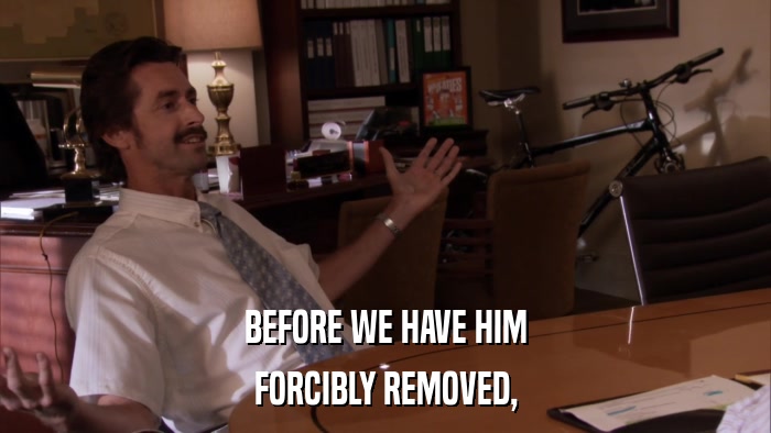BEFORE WE HAVE HIM FORCIBLY REMOVED, 