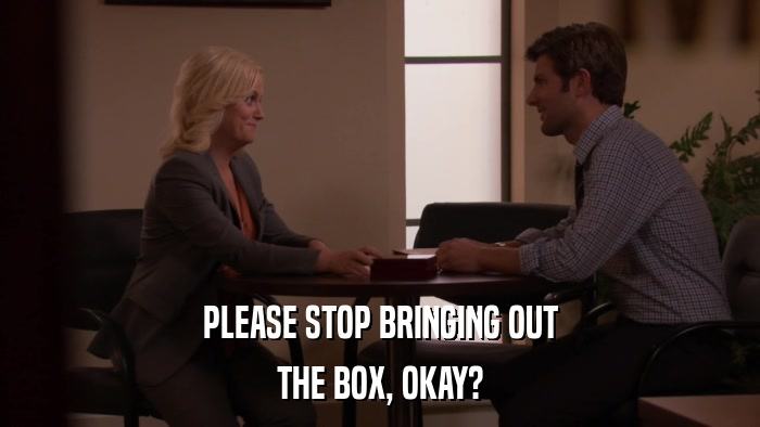 PLEASE STOP BRINGING OUT THE BOX, OKAY? 
