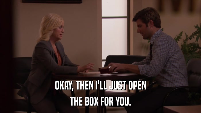 OKAY, THEN I'LL JUST OPEN THE BOX FOR YOU. 