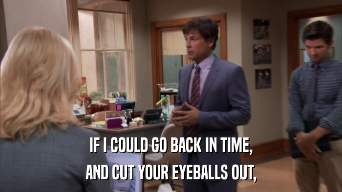 IF I COULD GO BACK IN TIME, AND CUT YOUR EYEBALLS OUT, 