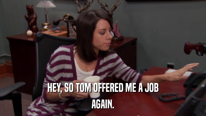 HEY, SO TOM OFFERED ME A JOB AGAIN. 