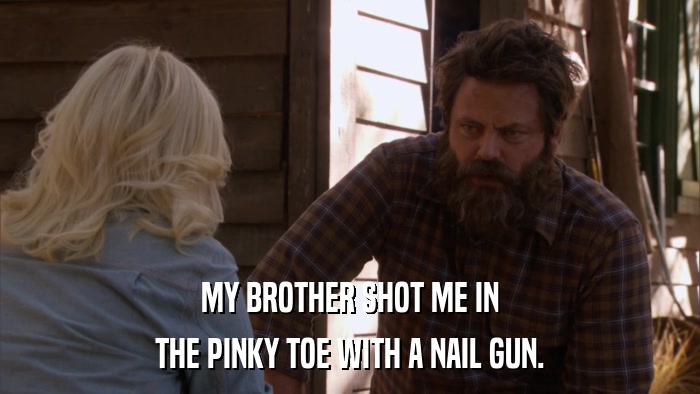 MY BROTHER SHOT ME IN THE PINKY TOE WITH A NAIL GUN. 