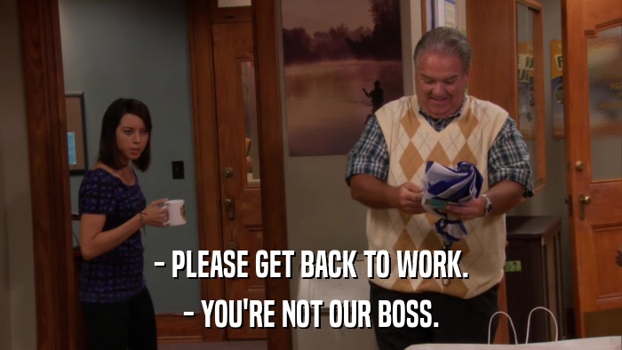 - PLEASE GET BACK TO WORK. - YOU'RE NOT OUR BOSS. 