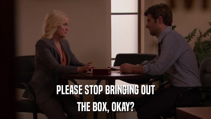 PLEASE STOP BRINGING OUT THE BOX, OKAY? 