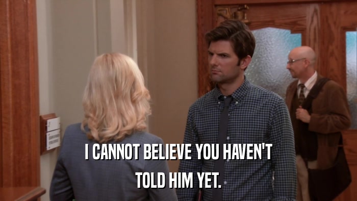 I CANNOT BELIEVE YOU HAVEN'T TOLD HIM YET. 