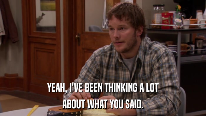 YEAH, I'VE BEEN THINKING A LOT ABOUT WHAT YOU SAID. 