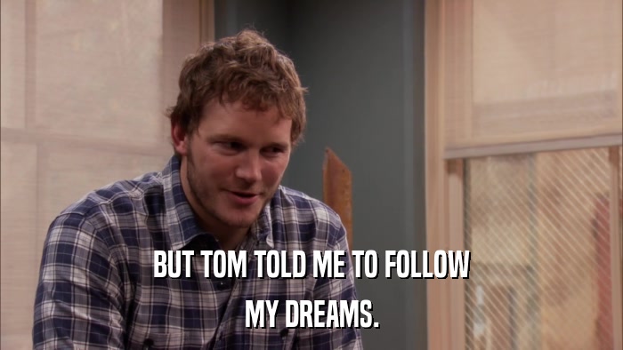 BUT TOM TOLD ME TO FOLLOW MY DREAMS. 