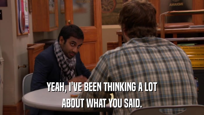 YEAH, I'VE BEEN THINKING A LOT ABOUT WHAT YOU SAID. 