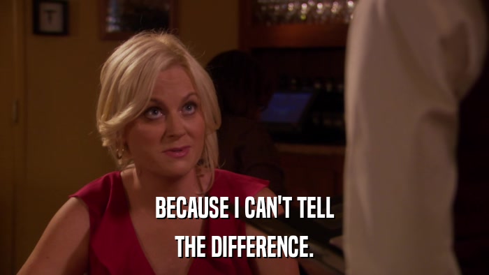 BECAUSE I CAN'T TELL THE DIFFERENCE. 