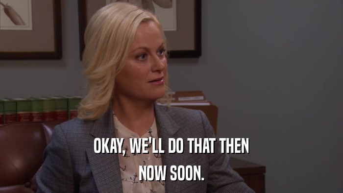 OKAY, WE'LL DO THAT THEN NOW SOON. 
