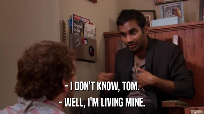 - I DON'T KNOW, TOM. - WELL, I'M LIVING MINE. 