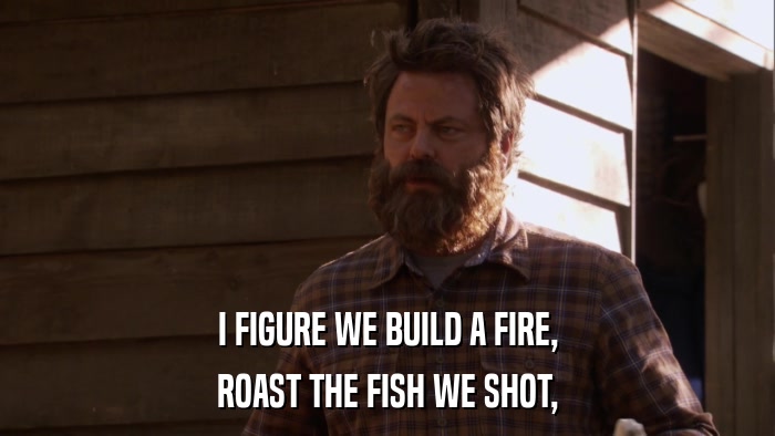 I FIGURE WE BUILD A FIRE, ROAST THE FISH WE SHOT, 
